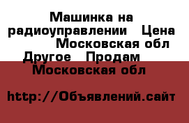 Машинка на радиоуправлении › Цена ­ 3 800 - Московская обл. Другое » Продам   . Московская обл.